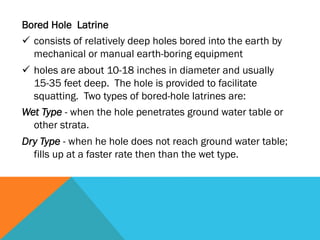 Bored Hole Latrine
ü  consists of relatively deep holes bored into the earth by
    mechanical or manual earth-boring equipment
ü  holes are about 10-18 inches in diameter and usually
    15-35 feet deep. The hole is provided to facilitate
    squatting. Two types of bored-hole latrines are:
Wet Type - when the hole penetrates ground water table or
    other strata.
Dry Type - when he hole does not reach ground water table;
  fills up at a faster rate then than the wet type.
 