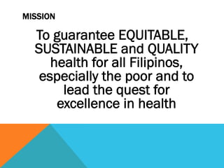 MISSION

  To guarantee EQUITABLE,
  SUSTAINABLE and QUALITY
     health for all Filipinos,
   especially the poor and to
       lead the quest for
      excellence in health
 
