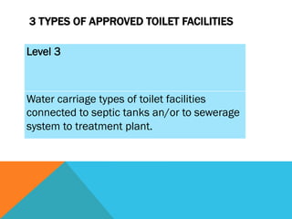 3 TYPES OF APPROVED TOILET FACILITIES

Level 3



Water carriage types of toilet facilities
connected to septic tanks an/or to sewerage
system to treatment plant.
 
