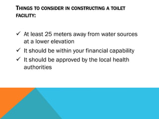 THINGS TO CONSIDER IN CONSTRUCTING A TOILET
FACILITY:


ü  At least 25 meters away from water sources
    at a lower elevation
ü  It should be within your financial capability
ü  It should be approved by the local health
    authorities
 