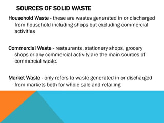SOURCES OF SOLID WASTE
Household Waste - these are wastes generated in or discharged
  from household including shops but excluding commercial
  activities
 
Commercial Waste - restaurants, stationery shops, grocery
  shops or any commercial activity are the main sources of
  commercial waste.
 
Market Waste - only refers to waste generated in or discharged
  from markets both for whole sale and retailing
 
 