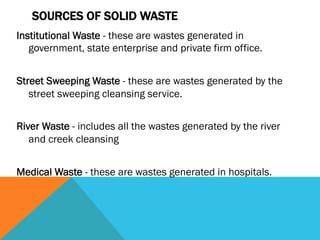 SOURCES OF SOLID WASTE
Institutional Waste - these are wastes generated in
   government, state enterprise and private firm office.
 
Street Sweeping Waste - these are wastes generated by the
   street sweeping cleansing service.
 
River Waste - includes all the wastes generated by the river
   and creek cleansing
 
Medical Waste - these are wastes generated in hospitals.
 