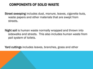 COMPONENTS OF SOLID WASTE

Street sweeping includes dust, manure, leaves, cigarette buts,
   waste papers and other materials that are swept from
   streets.
 
Night soil is human waste normally wrapped and thrown into
  sidewalks and streets. This also includes human waste from
  pail system of toilets.
 
Yard cuttings includes leaves, branches, grass and other
 