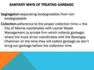 SANITARY WAYS OF TREATING GARBAGE:

Segregation-separating biodegradable from non
  biodegradable
Collection-adherence to the proper collection time→ the
  City of Manila coordinates with Leonel Waste
  Management (a private firm which collects garbage)
  where the truck driver coordinates with the Barangay
  Chairman on the time they will collect garbage so don’t
  bring out garbage before the collection time
 