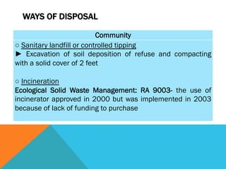 WAYS OF DISPOSAL

                           Community
○ Sanitary landfill or controlled tipping
► Excavation of soil deposition of refuse and compacting
with a solid cover of 2 feet
 
○ Incineration
Ecological Solid Waste Management: RA 9003- the use of
incinerator approved in 2000 but was implemented in 2003
because of lack of funding to purchase
 