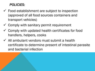 POLICIES:
ü  Food establishment are subject to inspection
    (approved of all food sources containers and
    transport vehicles)
ü  Comply with sanitary permit requirement
ü  Comply with updated health certificates for food
    handlers, helpers, cooks
ü  All ambulant vendors must submit a health
    certificate to determine present of intestinal parasite
    and bacterial infection
 