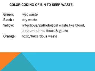COLOR CODING OF BIN TO KEEP WASTE:

Green:    wet waste
Black :   dry waste
Yellow:   infectious/pathological waste like blood,
          sputum, urine, feces & gauze
Orange:   toxic/hazardous waste
 