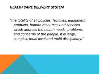 HEALTH CARE DELIVERY SYSTEM


“the totality of all policies, facilities, equipment,
   products, human resources and services
   which address the health needs, problems
   and concerns of the people. It is large,
   complex, multi-level and multi-disciplinary.”
 