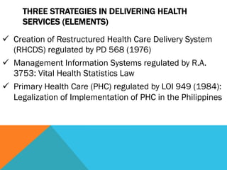 THREE STRATEGIES IN DELIVERING HEALTH
     SERVICES (ELEMENTS)
ü  Creation of Restructured Health Care Delivery System
    (RHCDS) regulated by PD 568 (1976)
ü  Management Information Systems regulated by R.A.
    3753: Vital Health Statistics Law
ü  Primary Health Care (PHC) regulated by LOI 949 (1984):
    Legalization of Implementation of PHC in the Philippines
 