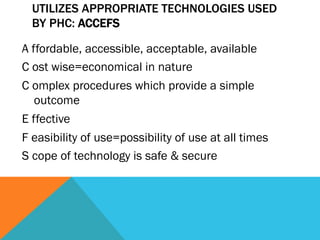 UTILIZES APPROPRIATE TECHNOLOGIES USED
  BY PHC: ACCEFS

A ffordable, accessible, acceptable, available
C ost wise=economical in nature
C omplex procedures which provide a simple
   outcome
E ffective
F easibility of use=possibility of use at all times
S cope of technology is safe & secure
 