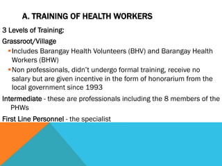 A. TRAINING OF HEALTH WORKERS
3 Levels of Training:
Grassroot/Village
  § Includes Barangay Health Volunteers (BHV) and Barangay Health
     Workers (BHW)
  § Non professionals, didn’t undergo formal training, receive no
     salary but are given incentive in the form of honorarium from the
     local government since 1993
Intermediate - these are professionals including the 8 members of the
   PHWs
First Line Personnel - the specialist
 