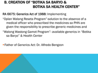 B. CREATION OF “BOTIKA SA BARYO &
                 BOTIKA SA HEALTH CENTER”
RA 6675: Generics Act of 1988: Implementing
“Oplan Walang Reseta Program”-solution to the absence of a
  medical officer who prescribed the medicines so PHN are
  given the responsibility to prescribe generic medicines and
“Walong Wastong Gamot Program”- available generics in “Botika
  sa Baryo” & Health Center

§ Father of Generics Act: Dr. Alfredo Bengzon
 