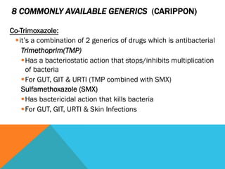 8 COMMONLY AVAILABLE GENERICS (CARIPPON)

Co-Trimoxazole:
 § it’s a combination of 2 generics of drugs which is antibacterial
     Trimethoprim(TMP)
     § Has a bacteriostatic action that stops/inhibits multiplication
        of bacteria
     § For GUT, GIT & URTI (TMP combined with SMX)
     Sulfamethoxazole (SMX)
     § Has bactericidal action that kills bacteria
     § For GUT, GIT, URTI & Skin Infections
 