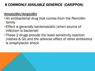 8 COMMONLY AVAILABLE GENERICS (CARIPPON)

Amoxicillin/Ampicillin
§ An antibacterial drug that comes from the Penicillin
  family
§ Effect is generally bacteriostatic (when source of
  infection is bacterial)
§ These 2 drugs provide the least sensitivity reaction
  (rashes & GI) and the adverse effect of other antibiotics
  is anaphylactic shock
 