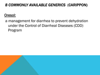 8 COMMONLY AVAILABLE GENERICS (CARIPPON)

Oresol:
a management for diarrhea to prevent dehydration
  under the Control of Diarrheal Diseases (CDD)
  Program
 