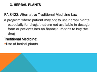 C. HERBAL PLANTS

RA 8423: Alternative Traditional Medicine Law
a program where patient may opt to use herbal plants
    especially for drugs that are not available in dosage
    form or patients has no financial means to buy the
    drug
Traditional Medicine:
§ Use of herbal plants
 