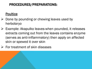 PROCEDURES/PREPARATIONS:

    Poultice
Ø  Done by pounding or chewing leaves used by
    herbolaryo
Ø  Example: Akapulko leaves-when pounded, it releases
    extracts coming out from the leaves contains enzyme
    (serves as anti-inflammatory) then apply on affected
    skin or spewed it over skin
Ø  For treatment of skin diseases
 
