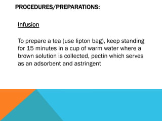 PROCEDURES/PREPARATIONS:

Infusion

To prepare a tea (use lipton bag), keep standing
for 15 minutes in a cup of warm water where a
brown solution is collected, pectin which serves
as an adsorbent and astringent
 