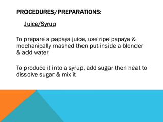 PROCEDURES/PREPARATIONS:
   Juice/Syrup

To prepare a papaya juice, use ripe papaya &
mechanically mashed then put inside a blender
& add water

To produce it into a syrup, add sugar then heat to
dissolve sugar & mix it
 