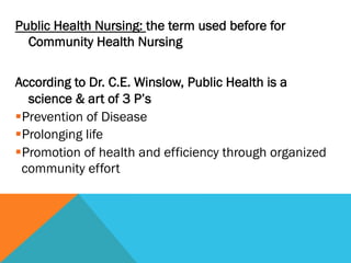 Public Health Nursing: the term used before for
  Community Health Nursing

According to Dr. C.E. Winslow, Public Health is a
    science & art of 3 P’s
§ Prevention of Disease
§ Prolonging life
§ Promotion of health and efficiency through organized
  community effort
 