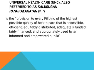 UNIVERSAL HEALTH CARE (UHC), ALSO
  REFERRED TO AS KALUSUGAN
  PANGKALAHATAN (KP)

is the “provision to every Filipino of the highest
   possible quality of health care that is accessible,
   efficient, equitably distributed, adequately funded,
   fairly financed, and appropriately used by an
   informed and empowered public”
 