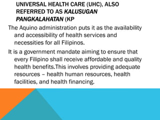 UNIVERSAL HEALTH CARE (UHC), ALSO
     REFERRED TO AS KALUSUGAN
     PANGKALAHATAN (KP
The Aquino administration puts it as the availability
    and accessibility of health services and
    necessities for all Filipinos.
It is a government mandate aiming to ensure that
    every Filipino shall receive affordable and quality
    health benefits.This involves providing adequate
    resources – health human resources, health
    facilities, and health financing.
 