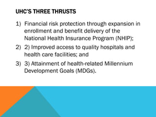 UHC’S THREE THRUSTS

1)  Financial risk protection through expansion in
    enrollment and benefit delivery of the
    National Health Insurance Program (NHIP);
2)  2) Improved access to quality hospitals and
    health care facilities; and
3)  3) Attainment of health-related Millennium
    Development Goals (MDGs).
 