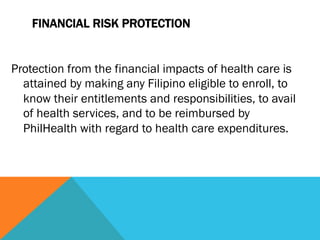 FINANCIAL RISK PROTECTION


Protection from the financial impacts of health care is
  attained by making any Filipino eligible to enroll, to
  know their entitlements and responsibilities, to avail
  of health services, and to be reimbursed by
  PhilHealth with regard to health care expenditures.
 
