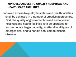 MPROVED ACCESS TO QUALITY HOSPITALS AND
    HEALTH CARE FACILITIES
Improved access to quality hospitals and health facilities
  shall be achieved in a number of creative approaches.
  First, the quality of government-owned and operated
  hospitals and health facilities is to be upgraded to
  accommodate larger capacity, to attend to all types of
  emergencies, and to handle non- communicable
  diseases.
 