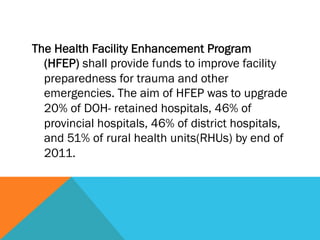 The Health Facility Enhancement Program
  (HFEP) shall provide funds to improve facility
  preparedness for trauma and other
  emergencies. The aim of HFEP was to upgrade
  20% of DOH- retained hospitals, 46% of
  provincial hospitals, 46% of district hospitals,
  and 51% of rural health units(RHUs) by end of
  2011.
 