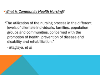 § What is Community Health Nursing?
 
  “The utilization of the nursing process in the different
    levels of clientele-individuals, families, population
    groups and communities, concerned with the
    promotion of health, prevention of disease and
    disability and rehabilitation.”
    - Maglaya, et al
 
 