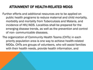 ATTAINMENT OF HEALTH-RELATED MDGS
Further efforts and additional resources are to be applied on
  public health programs to reduce maternal and child mortality,
  morbidity and mortality from Tuberculosis and Malaria, and
  incidence of HIV/AIDS. Localities shall be prepared for the
  emerging disease trends, as well as the prevention and control
  of non- communicable diseases.
The organization of Community Health Teams (CHTs) in each
  priority population area is one way to achieve health-related
  MDGs. CHTs are groups of volunteers, who will assist families
  with their health needs, provide health information, and
 