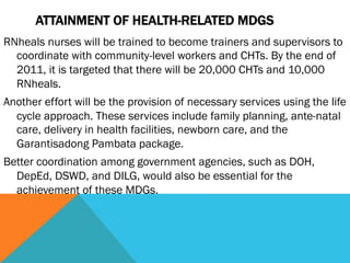 ATTAINMENT OF HEALTH-RELATED MDGS
RNheals nurses will be trained to become trainers and supervisors to
  coordinate with community-level workers and CHTs. By the end of
  2011, it is targeted that there will be 20,000 CHTs and 10,000
  RNheals.
Another effort will be the provision of necessary services using the life
  cycle approach. These services include family planning, ante-natal
  care, delivery in health facilities, newborn care, and the
  Garantisadong Pambata package.
Better coordination among government agencies, such as DOH,
  DepEd, DSWD, and DILG, would also be essential for the
  achievement of these MDGs.
 