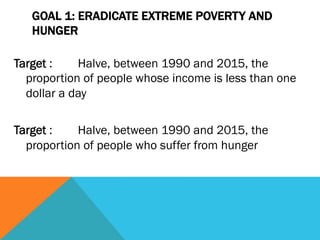 GOAL 1: ERADICATE EXTREME POVERTY AND
   HUNGER

Target :    Halve, between 1990 and 2015, the
  proportion of people whose income is less than one
  dollar a day

Target :    Halve, between 1990 and 2015, the
  proportion of people who suffer from hunger
 