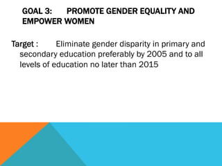 GOAL 3: PROMOTE GENDER EQUALITY AND
  EMPOWER WOMEN

Target :     Eliminate gender disparity in primary and
  secondary education preferably by 2005 and to all
  levels of education no later than 2015
 