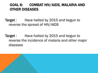 GOAL 6:   COMBAT HIV/AIDS, MALARIA AND
  OTHER DISEASES

Target :    Have halted by 2015 and begun to
  reverse the spread of HIV/AIDS

Target :    Have halted by 2015 and begun to
  reverse the incidence of malaria and other major
  diseases
 