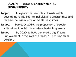 GOAL 7:   ENSURE ENVIRONMENTAL
     SUSTAINABILITY
Target :    Integrate the principles of sustainable
  development into country policies and programmes and
  reverse the loss of environmental resources
Target :   Halve, by 2015, the proportion of people
  without sustainable access to safe drinking water
Target:     By 2020, to have achieved a significant
  improvement in the lives of at least 100 million slum
  dwellers
 
