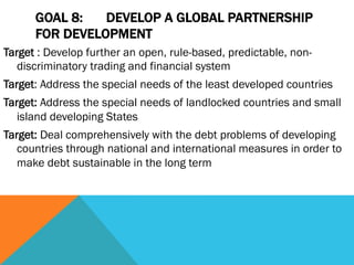 GOAL 8:   DEVELOP A GLOBAL PARTNERSHIP
      FOR DEVELOPMENT
Target : Develop further an open, rule-based, predictable, non-
   discriminatory trading and financial system
Target: Address the special needs of the least developed countries
Target: Address the special needs of landlocked countries and small
   island developing States
Target: Deal comprehensively with the debt problems of developing
   countries through national and international measures in order to
   make debt sustainable in the long term
 