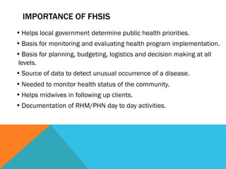 IMPORTANCE OF FHSIS
• Helps local government determine public health priorities.
• Basis for monitoring and evaluating health program implementation.
• Basis for planning, budgeting, logistics and decision making at all
levels.
• Source of data to detect unusual occurrence of a disease.
• Needed to monitor health status of the community.
• Helps midwives in following up clients.
• Documentation of RHM/PHN day to day activities.
 