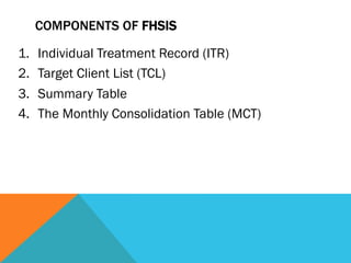 COMPONENTS OF FHSIS

1.    Individual Treatment Record (ITR)
2.    Target Client List (TCL)
3.    Summary Table
4.    The Monthly Consolidation Table (MCT)
 