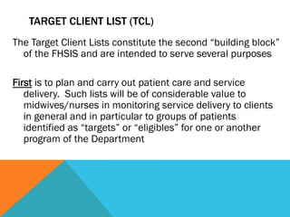 TARGET CLIENT LIST (TCL)
The Target Client Lists constitute the second “building block”
  of the FHSIS and are intended to serve several purposes

First is to plan and carry out patient care and service
   delivery. Such lists will be of considerable value to
   midwives/nurses in monitoring service delivery to clients
   in general and in particular to groups of patients
   identified as “targets” or “eligibles” for one or another
   program of the Department
 