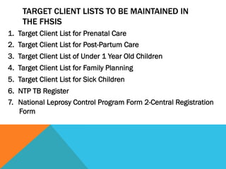 TARGET CLIENT LISTS TO BE MAINTAINED IN
     THE FHSIS
1.  Target Client List for Prenatal Care
2.  Target Client List for Post-Partum Care
3.  Target Client List of Under 1 Year Old Children
4.  Target Client List for Family Planning
5.  Target Client List for Sick Children
6.  NTP TB Register
7.  National Leprosy Control Program Form 2-Central Registration
    Form
 
