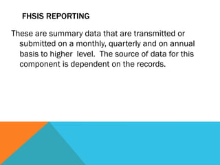 FHSIS REPORTING

These are summary data that are transmitted or
  submitted on a monthly, quarterly and on annual
  basis to higher level. The source of data for this
  component is dependent on the records.
 
