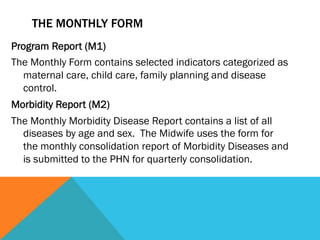 THE MONTHLY FORM
Program Report (M1)
The Monthly Form contains selected indicators categorized as
  maternal care, child care, family planning and disease
  control.
Morbidity Report (M2)
The Monthly Morbidity Disease Report contains a list of all
  diseases by age and sex. The Midwife uses the form for
  the monthly consolidation report of Morbidity Diseases and
  is submitted to the PHN for quarterly consolidation.
 