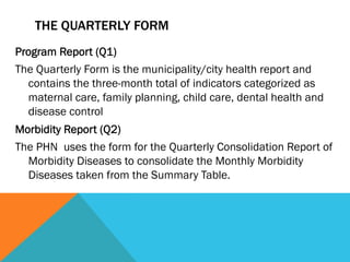 THE QUARTERLY FORM
Program Report (Q1)
The Quarterly Form is the municipality/city health report and
  contains the three-month total of indicators categorized as
  maternal care, family planning, child care, dental health and
  disease control
Morbidity Report (Q2)
The PHN uses the form for the Quarterly Consolidation Report of
  Morbidity Diseases to consolidate the Monthly Morbidity
  Diseases taken from the Summary Table.
 