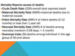 Mortality-Reports causes of deaths
§ Crude Death Rate (CDR)-overall total reported death
§ Maternal Mortality Rate (MMR)-maternal deaths due to
  maternal causes
§ Infant Mortality Rate (IMR)-# of infant deaths (0-12
  months) or less than 1 year old
§ Neonatal Mortality Rate (NMR)-# of deaths among
  neonates (newborn 0-28 days, < 1 month)
§ Swaroops Index (SI)-deaths among individual in the age
  group of 50 and above
 