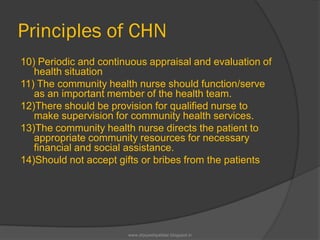 Principles of CHN
10) Periodic and continuous appraisal and evaluation of
health situation
11) The community health nurse should function/serve
as an important member of the health team.
12)There should be provision for qualified nurse to
make supervision for community health services.
13)The community health nurse directs the patient to
appropriate community resources for necessary
financial and social assistance.
14)Should not accept gifts or bribes from the patients
www.drjayeshpatidar.blogspot.in
 