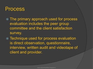 Process
 The primary approach used for process
evaluation includes the peer group
committee and the client satisfaction
survey.
 Technique used for process evaluation
is direct observation, questionnaire,
interview, written audit and videotape of
client and provider.
www.drjayeshpatidar.blogspot.in
 