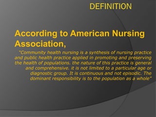 According to American Nursing
Association,
“Community health nursing is a synthesis of nursing practice
and public health practice applied in promoting and preserving
the health of populations. the nature of this practice is general
and comprehensive. it is not limited to a particular age or
diagnostic group. It is continuous and not episodic. The
dominant responsibility is to the population as a whole”
 