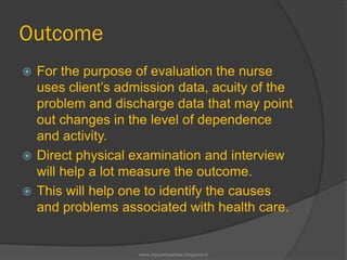 Outcome
 For the purpose of evaluation the nurse
uses client’s admission data, acuity of the
problem and discharge data that may point
out changes in the level of dependence
and activity.
 Direct physical examination and interview
will help a lot measure the outcome.
 This will help one to identify the causes
and problems associated with health care.
www.drjayeshpatidar.blogspot.in
 